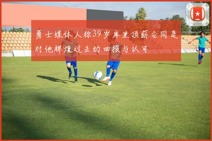 勇士媒体人称39岁库里顶薪合同是对他辉煌过去的回报与认可