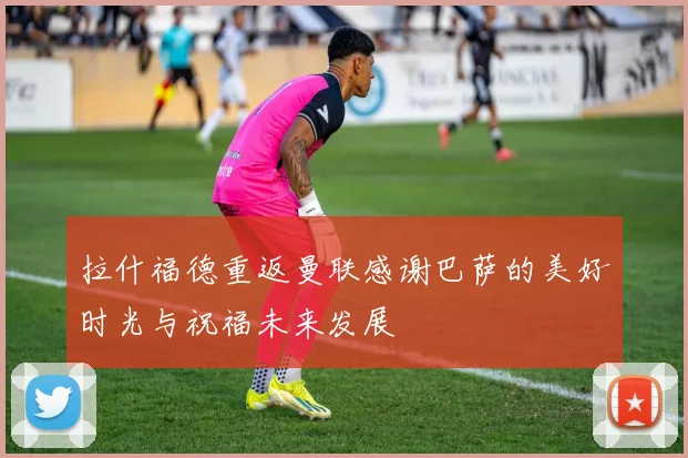 拉什福德重返曼联感谢巴萨的美好时光与祝福未来发展