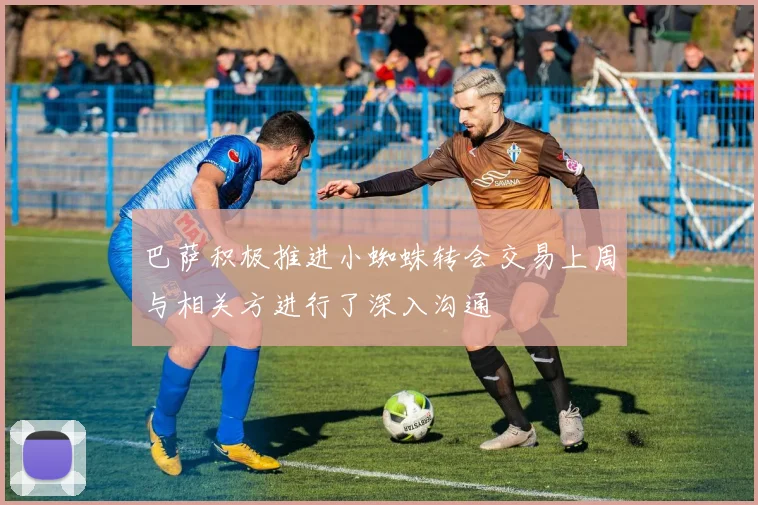 巴萨积极推进小蜘蛛转会交易上周与相关方进行了深入沟通