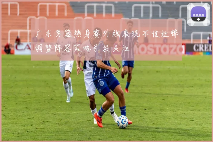 广东男篮热身赛外线表现不佳杜锋调整阵容策略引发关注